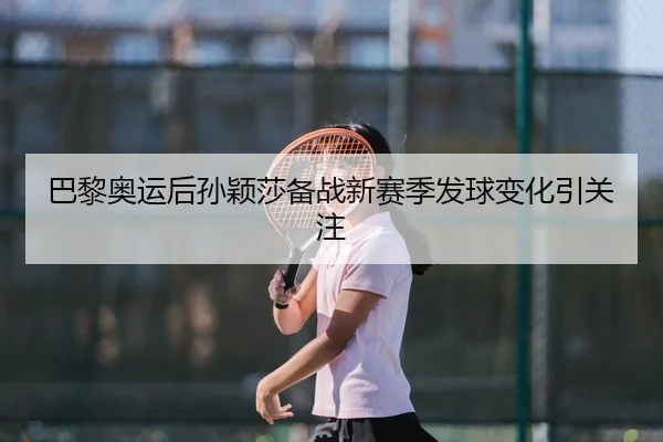 巴黎奥运后孙颖莎备战新赛季发球变化引关注