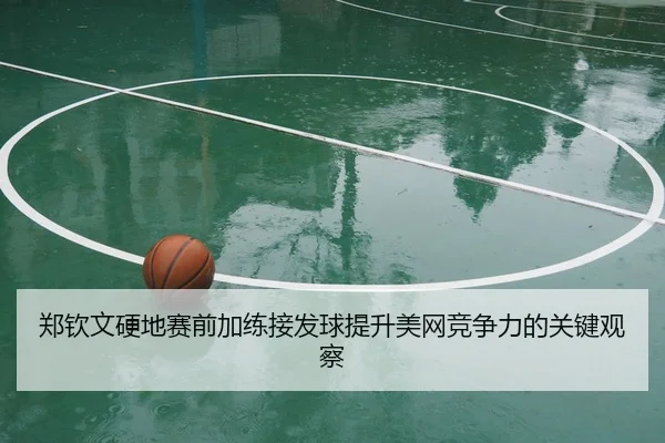 郑钦文硬地赛前加练接发球提升美网竞争力的关键观察